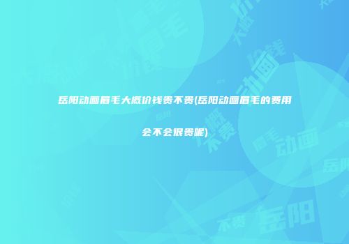 岳阳动画眉毛大概价钱贵不贵(岳阳动画眉毛的费用会不会很贵呢)