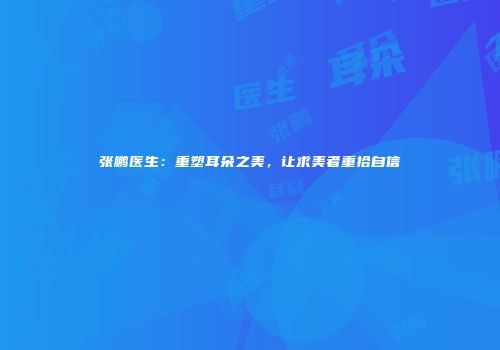 张鹏医生：重塑耳朵之美，让求美者重拾自信
