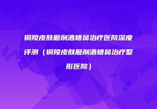 铜陵皮肤磨削酒糟鼻治疗医院深度评测（铜陵皮肤磨削酒糟鼻治疗整形医院）