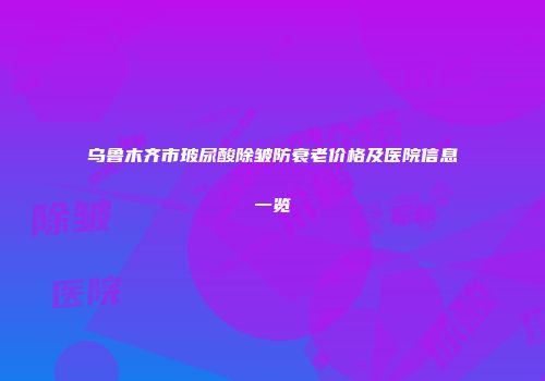 乌鲁木齐市玻尿酸除皱防衰老价格及医院信息一览