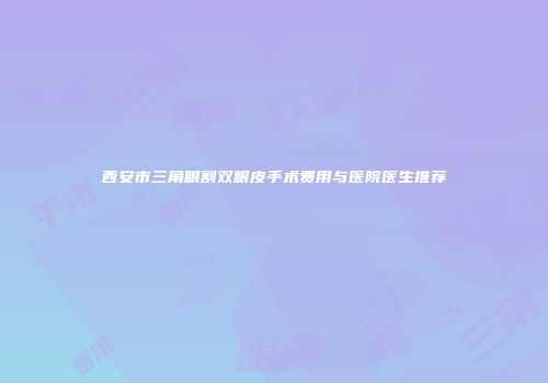 西安市三角眼割双眼皮手术费用与医院医生推荐