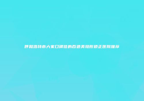 呼和浩特市六家口碑佳的百适美隐形矫正医院推荐