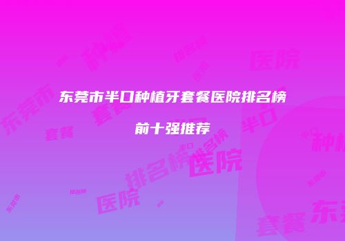 东莞市半口种植牙套餐医院排名榜前十强推荐