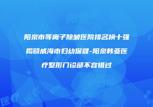 阳泉市等离子除皱医院排名榜十强揭晓威海市妇幼保健-阳泉韩亚医疗整形门诊部不容错过