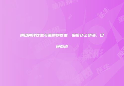 莆田周萍医生与董丽娟医生：整形技艺精湛，口碑载道