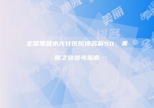 全国黑盒水光针医院排名前50：美丽之旅参考指南