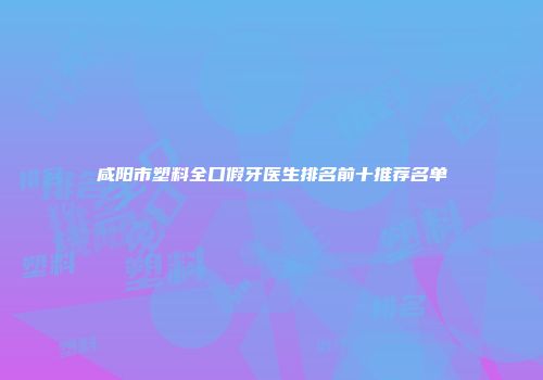 咸阳市塑料全口假牙医生排名前十推荐名单