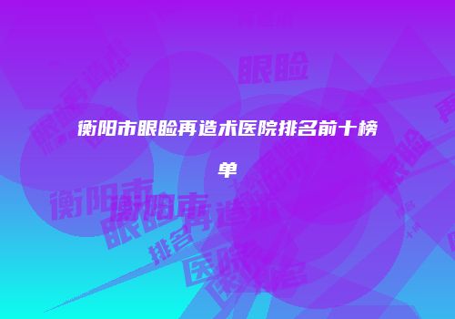 衡阳市眼睑再造术医院排名前十榜单