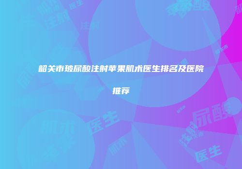 韶关市玻尿酸注射苹果肌术医生排名及医院推荐