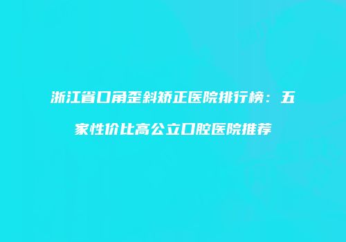 浙江省口角歪斜矫正医院排行榜：五家性价比高公立口腔医院推荐