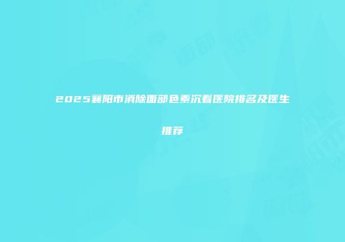 2025襄阳市消除面部色素沉着医院排名及医生推荐