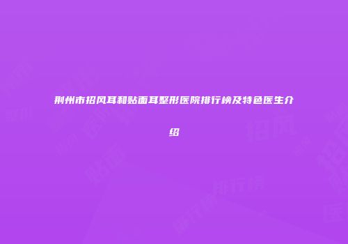 荆州市招风耳和贴面耳整形医院排行榜及特色医生介绍