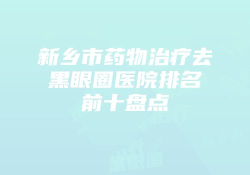 新乡市药物治疗去黑眼圈医院排名前十盘点