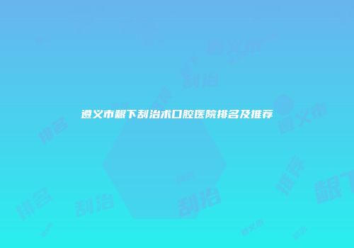 遵义市龈下刮治术口腔医院排名及推荐