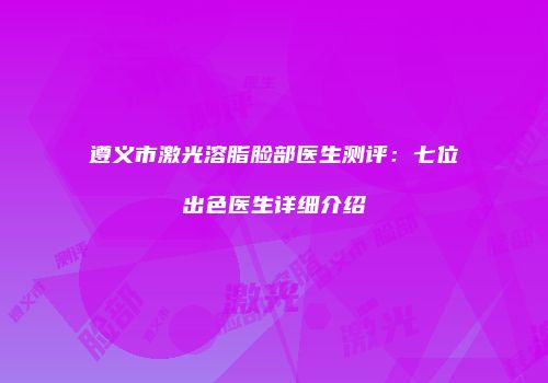 遵义市激光溶脂脸部医生测评：七位出色医生详细介绍