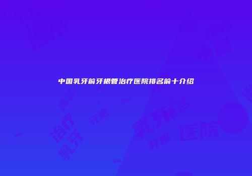 中国乳牙前牙根管治疗医院排名前十介绍