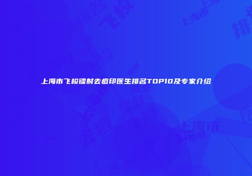上海市飞梭镭射去痘印医生排名TOP10及专家介绍