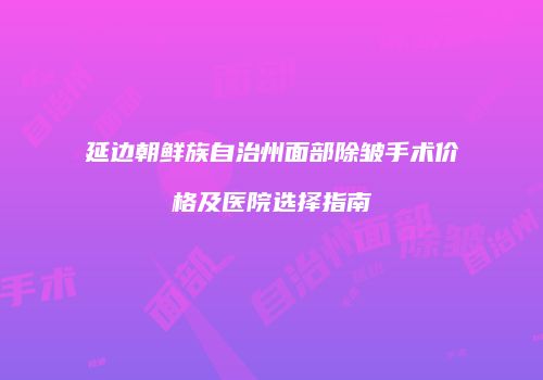 延边朝鲜族自治州面部除皱手术价格及医院选择指南