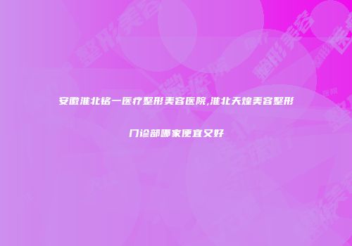 安徽淮北铭一医疗整形美容医院,淮北天煌美容整形门诊部哪家便宜又好