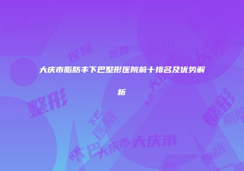 大庆市脂肪丰下巴整形医院前十排名及优势解析