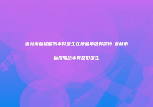 吉林市自提脂肪丰臀医生在榜名单值得期待-吉林市自提脂肪丰臀整形医生