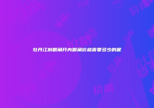 牡丹江割眼角开内眼角价格需要多少的呢