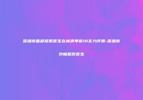 深圳市面部提肌医生在榜清单前10实力评测-深圳市刘畅整形医生