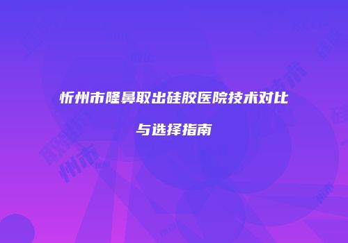 忻州市隆鼻取出硅胶医院技术对比与选择指南