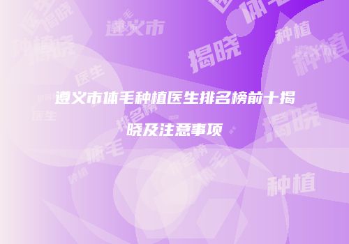 遵义市体毛种植医生排名榜前十揭晓及注意事项