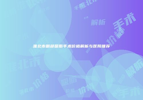 淮北市眼部吸脂手术价格解析与医院推荐