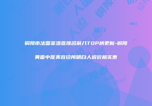 铜陵市法国菲洛嘉排名前八TOP榜更新-铜陵黄雷中医美容诊所明白人说价格实惠