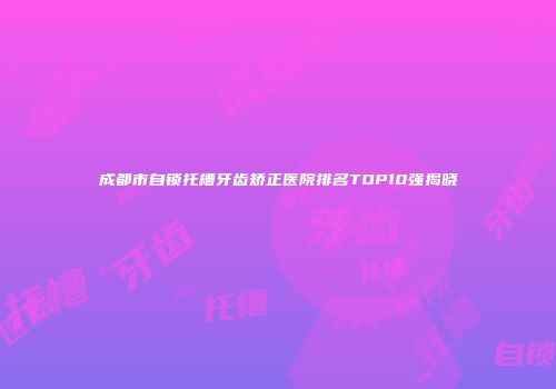 成都市自锁托槽牙齿矫正医院排名TOP10强揭晓
