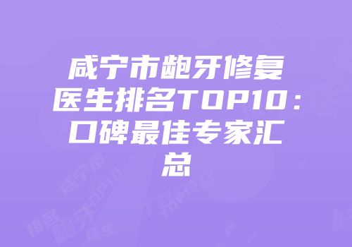 咸宁市龅牙修复医生排名TOP10：口碑最佳专家汇总