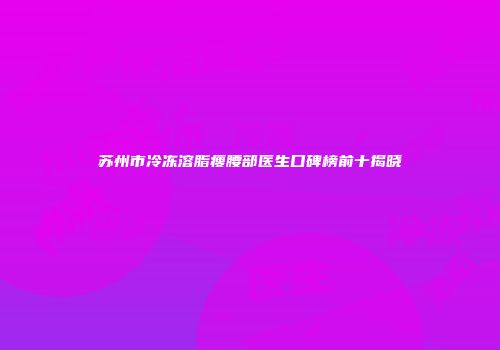 苏州市冷冻溶脂瘦腰部医生口碑榜前十揭晓