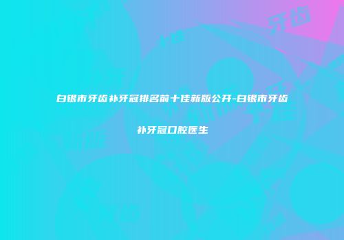 白银市牙齿补牙冠排名前十佳新版公开-白银市牙齿补牙冠口腔医生