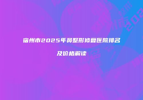 宿州市2025年鼻整形修复医院排名及价格解读
