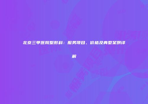 北京三甲医院整形科：服务项目、价格及典型案例详解