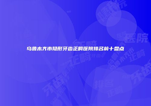 乌鲁木齐市隐形牙齿正畸医院排名前十盘点