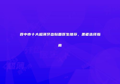 晋中市十大超薄牙齿贴面医生推荐，患者选择指南