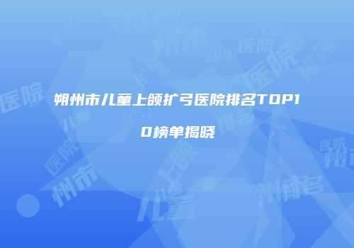 朔州市儿童上颌扩弓医院排名TOP10榜单揭晓