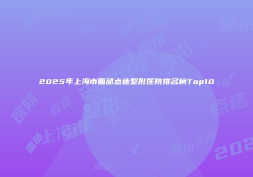 2025年上海市面部点痣整形医院排名榜Top10
