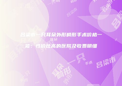 吕梁市一只耳朵外形畸形手术价格一览：性价比高的医院及收费明细