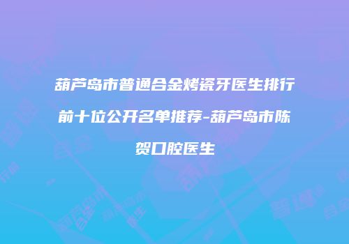 葫芦岛市普通合金烤瓷牙医生排行前十位公开名单推荐-葫芦岛市陈贺口腔医生