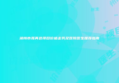 湖州市耳再造项目价格走势及医院医生推荐指南