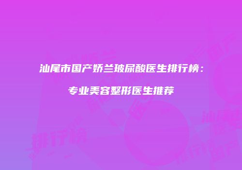 汕尾市国产娇兰玻尿酸医生排行榜：专业美容整形医生推荐