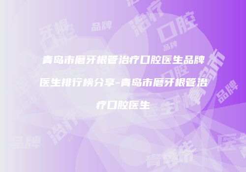 青岛市磨牙根管治疗口腔医生品牌医生排行榜分享-青岛市磨牙根管治疗口腔医生