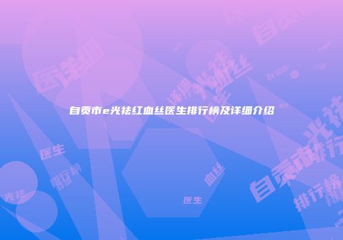 自贡市e光祛红血丝医生排行榜及详细介绍