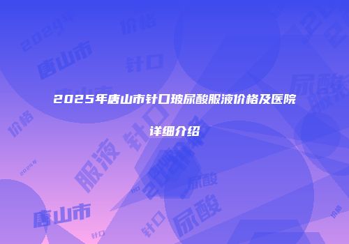 2025年唐山市针口玻尿酸服液价格及医院详细介绍