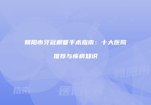 朝阳市牙冠根管手术指南：十大医院推荐与疾病知识