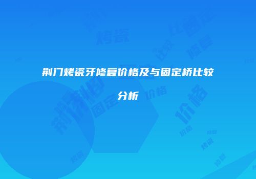 荆门烤瓷牙修复价格及与固定桥比较分析